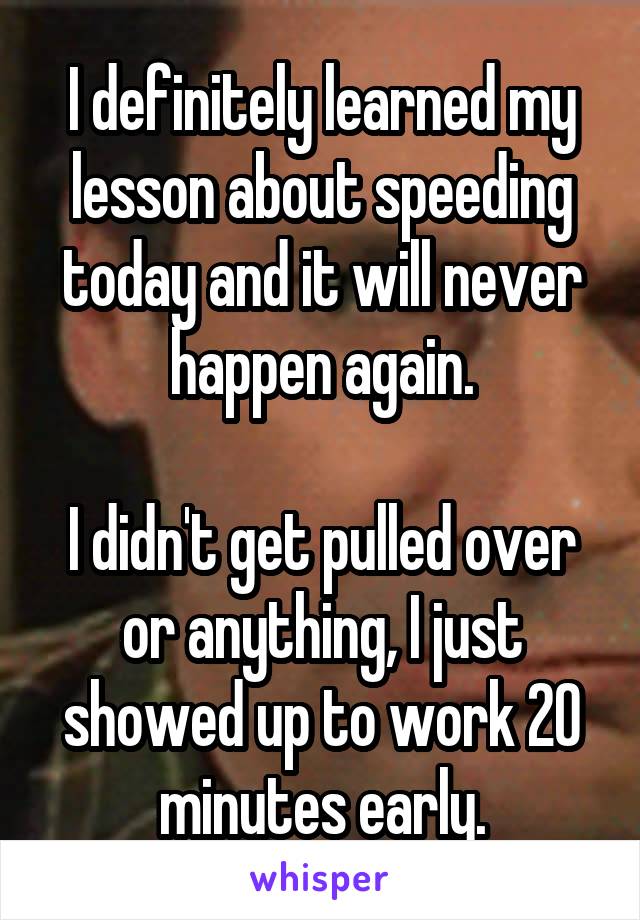 I definitely learned my lesson about speeding today and it will never happen again.

I didn't get pulled over or anything, I just showed up to work 20 minutes early.