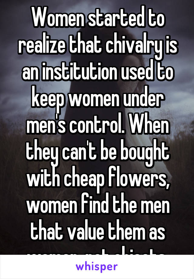 Women started to realize that chivalry is an institution used to keep women under men's control. When they can't be bought with cheap flowers, women find the men that value them as women, not objects.