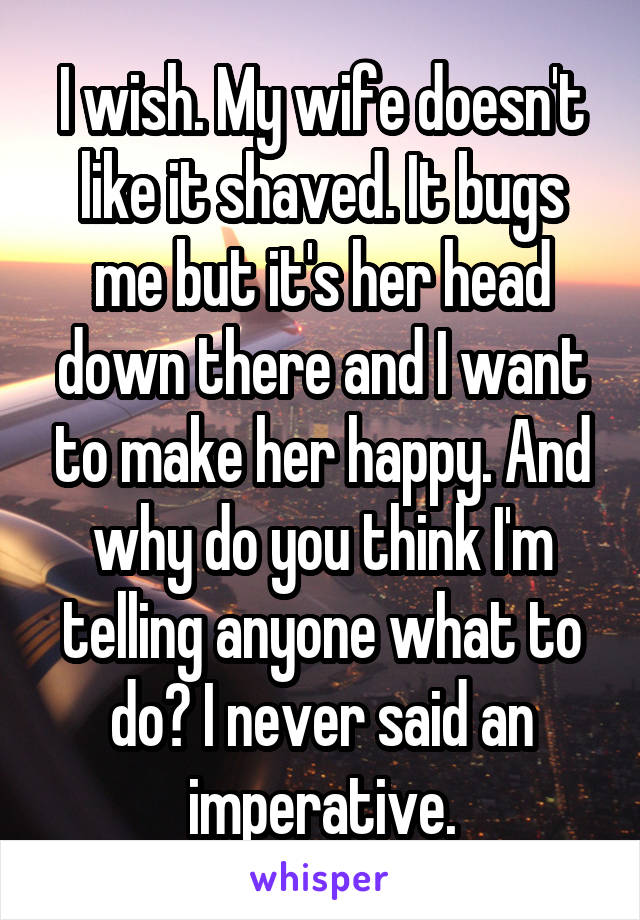 I wish. My wife doesn't like it shaved. It bugs me but it's her head down there and I want to make her happy. And why do you think I'm telling anyone what to do? I never said an imperative.