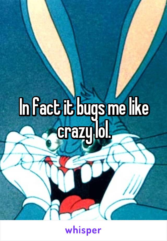 In fact it bugs me like crazy lol.