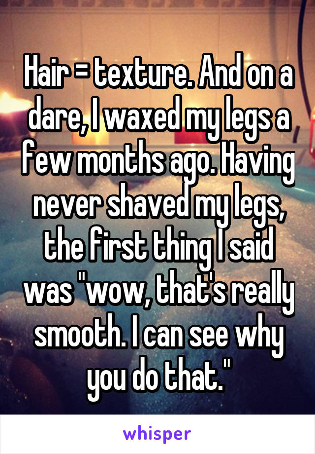 Hair = texture. And on a dare, I waxed my legs a few months ago. Having never shaved my legs, the first thing I said was "wow, that's really smooth. I can see why you do that."