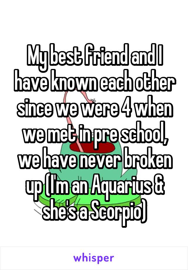 My best friend and I have known each other since we were 4 when we met in pre school, we have never broken up (I'm an Aquarius & she's a Scorpio)