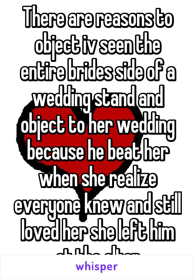 There are reasons to object iv seen the entire brides side of a wedding stand and object to her wedding because he beat her when she realize everyone knew and still loved her she left him at the alter