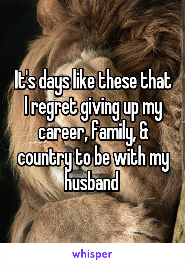 It's days like these that I regret giving up my career, family, & country to be with my husband 