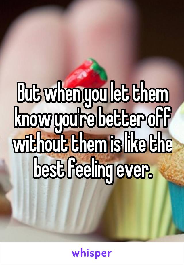 But when you let them know you're better off without them is like the best feeling ever.