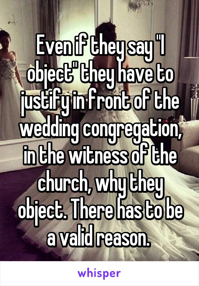 Even if they say "I object" they have to justify in front of the wedding congregation, in the witness of the church, why they object. There has to be a valid reason. 