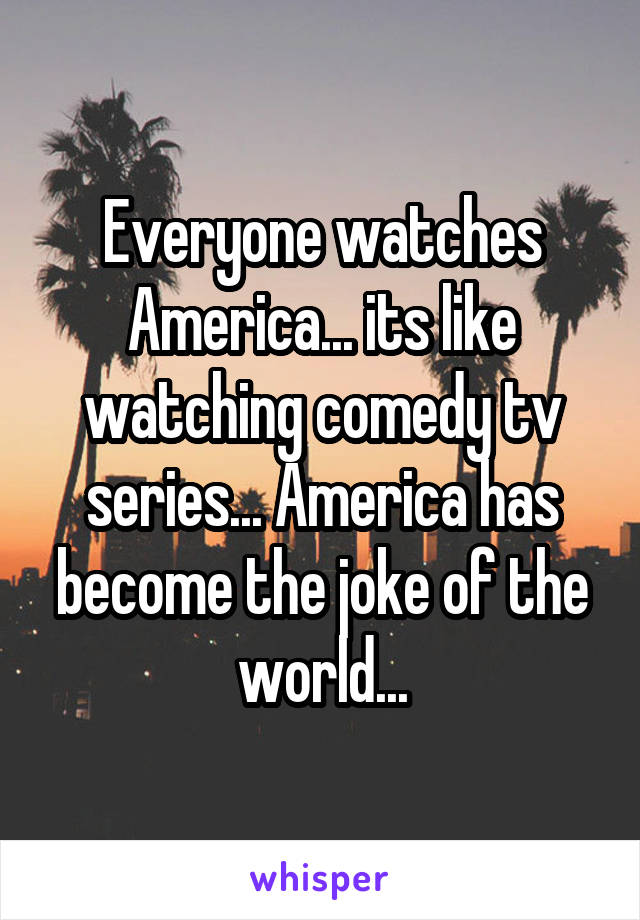 Everyone watches America... its like watching comedy tv series... America has become the joke of the world...