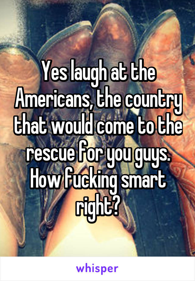 Yes laugh at the Americans, the country that would come to the rescue for you guys. How fucking smart right?