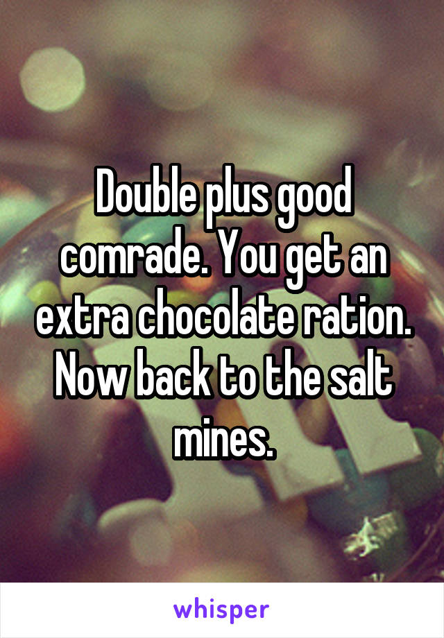 Double plus good comrade. You get an extra chocolate ration. Now back to the salt mines.