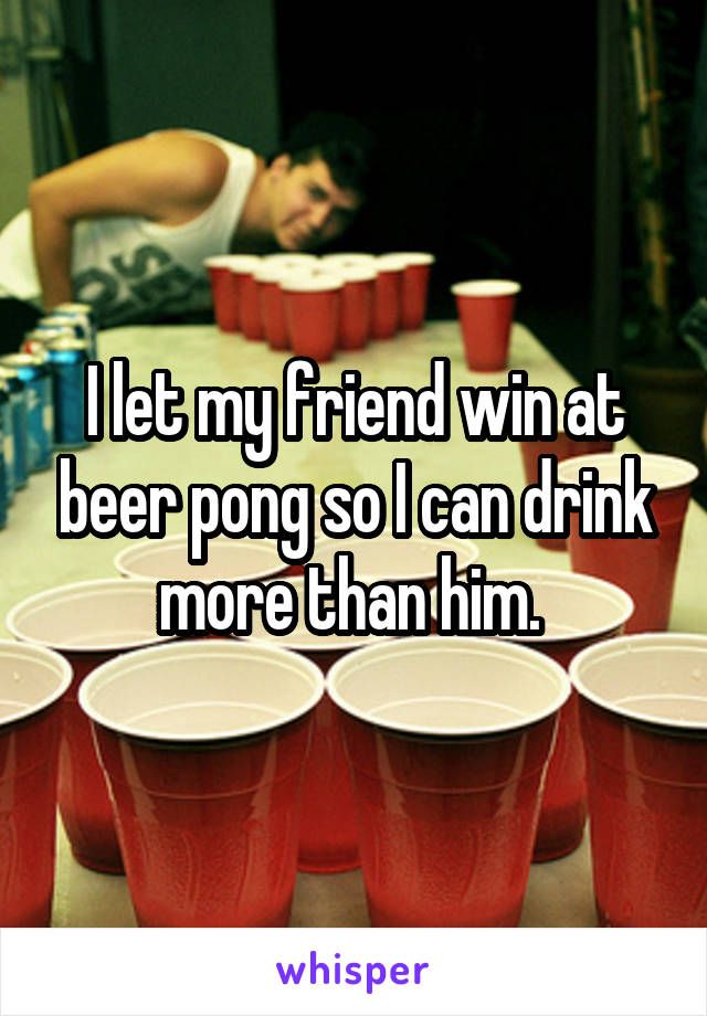 I let my friend win at beer pong so I can drink more than him. 