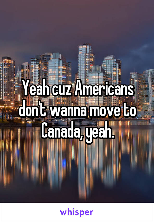 Yeah cuz Americans don't wanna move to Canada, yeah.