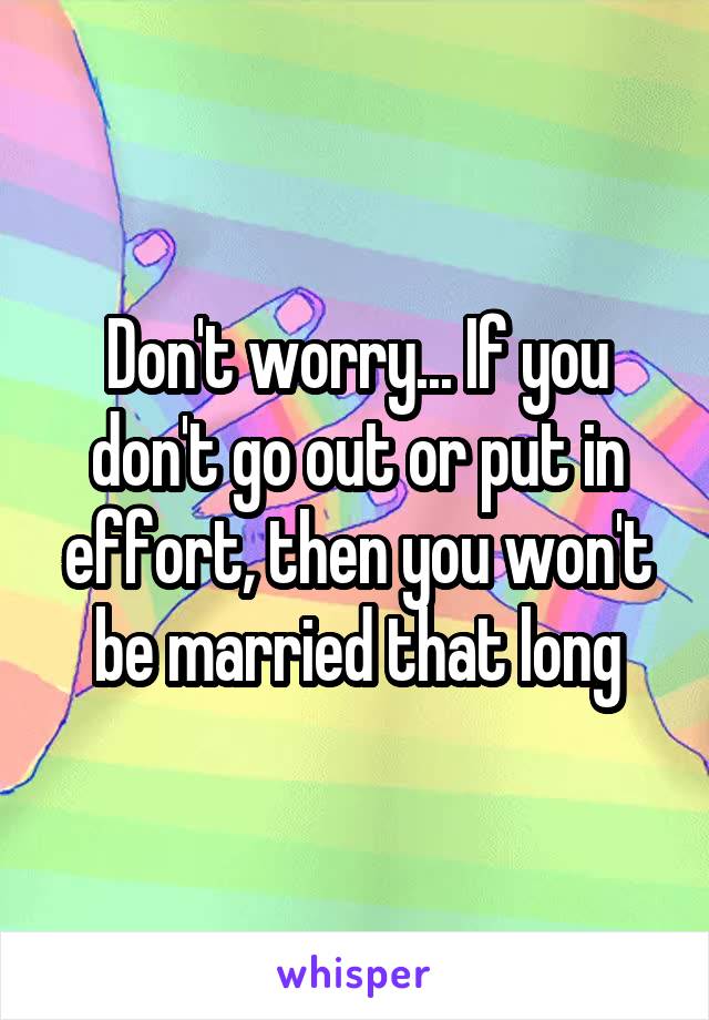 Don't worry... If you don't go out or put in effort, then you won't be married that long