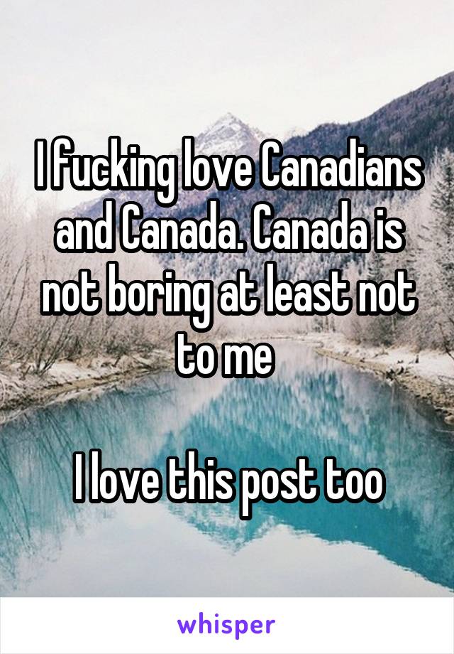 I fucking love Canadians and Canada. Canada is not boring at least not to me 

I love this post too