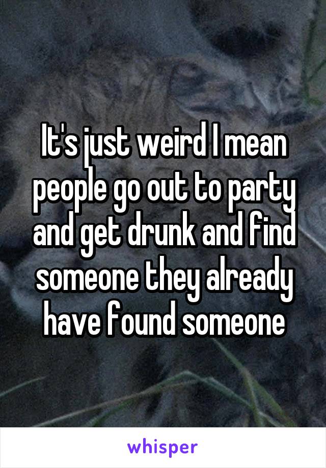 It's just weird I mean people go out to party and get drunk and find someone they already have found someone