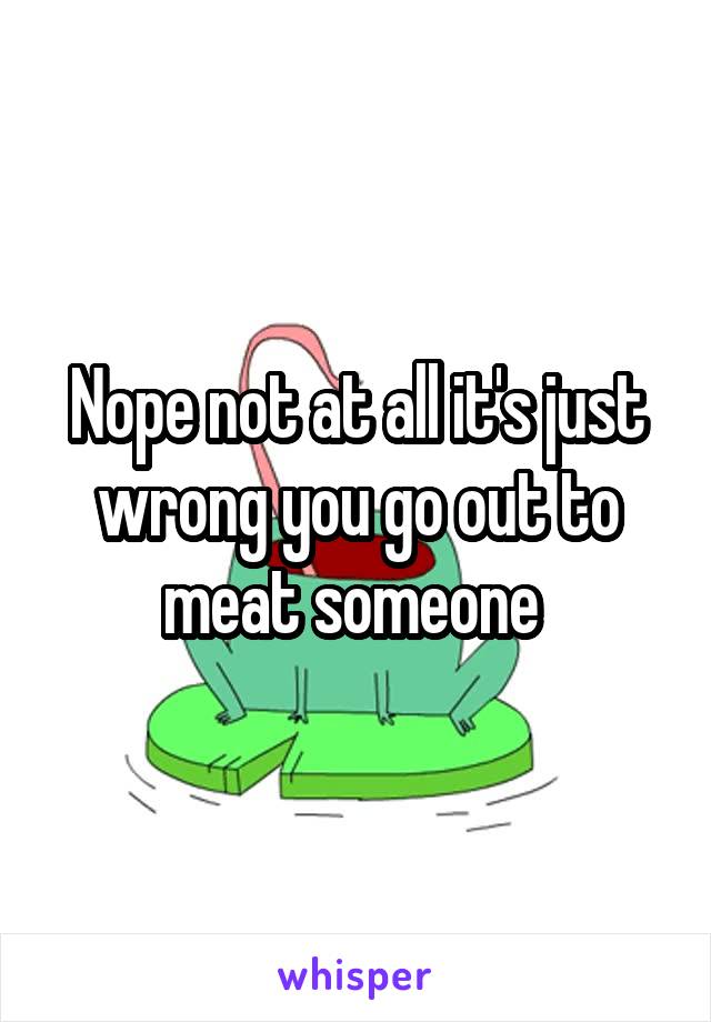 Nope not at all it's just wrong you go out to meat someone 