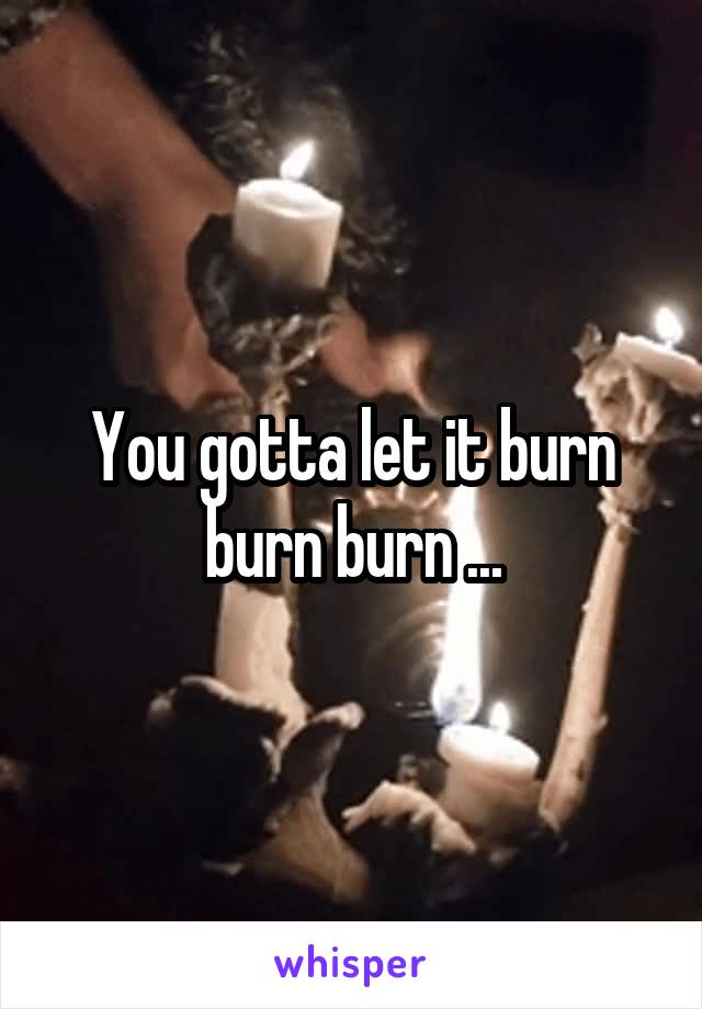 You gotta let it burn burn burn ...