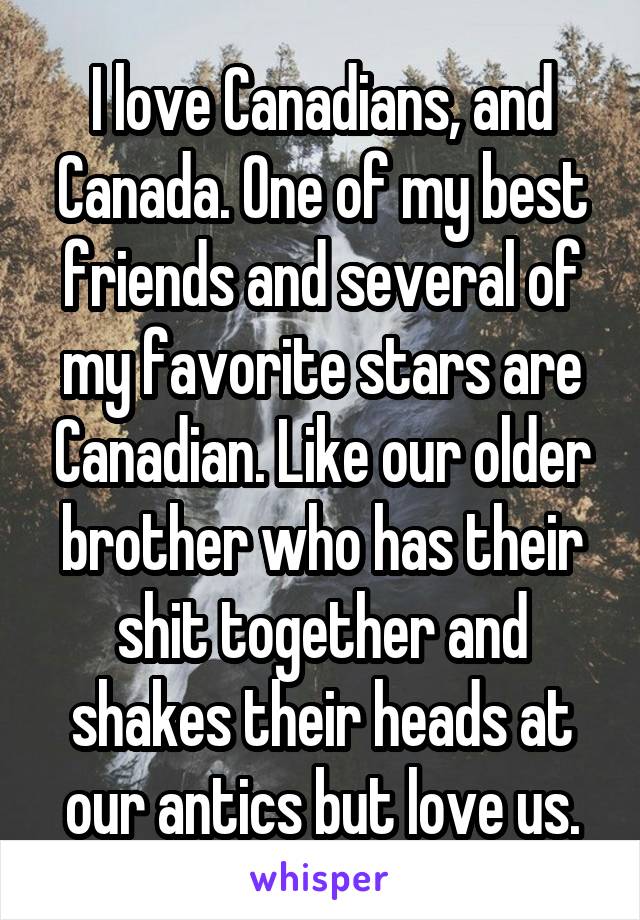 I love Canadians, and Canada. One of my best friends and several of my favorite stars are Canadian. Like our older brother who has their shit together and shakes their heads at our antics but love us.