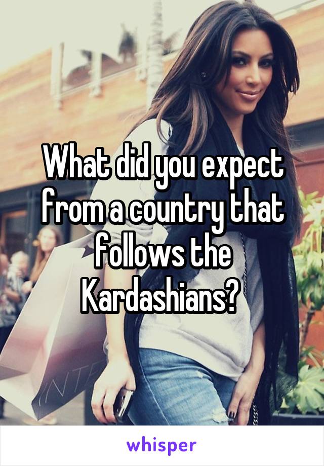 What did you expect from a country that follows the Kardashians? 