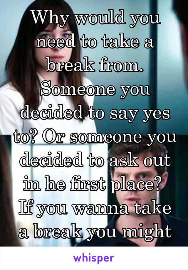 Why would you need to take a break from. Someone you decided to say yes to? Or someone you decided to ask out in he first place? 
If you wanna take a break you might as we end it 