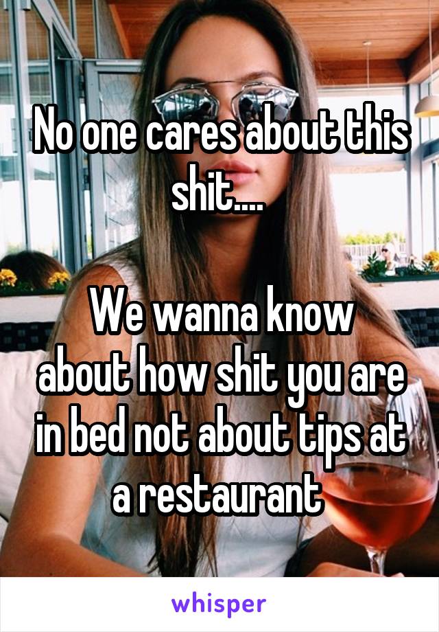 No one cares about this shit.... 

We wanna know about how shit you are in bed not about tips at a restaurant 