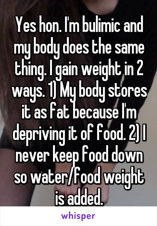Yes hon. I'm bulimic and my body does the same thing. I gain weight in 2 ways. 1) My body stores it as fat because I'm depriving it of food. 2) I never keep food down so water/food weight is added.