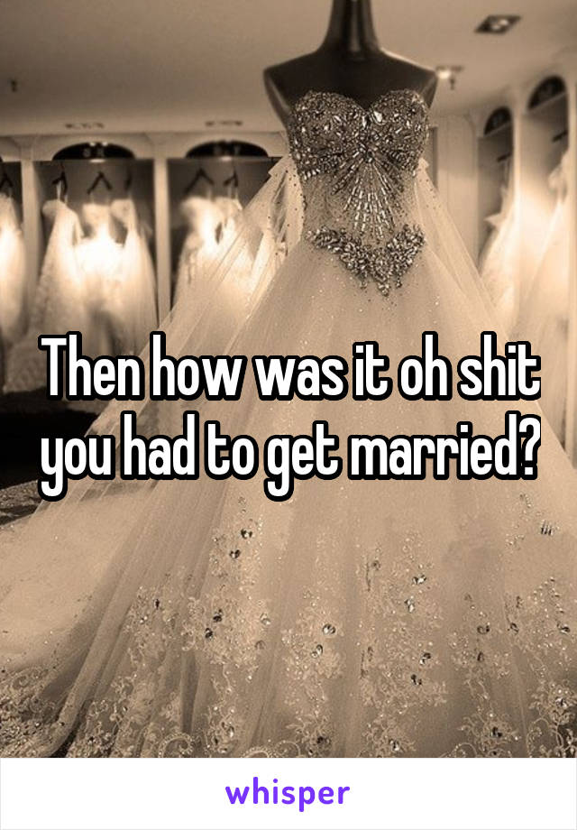 Then how was it oh shit you had to get married?