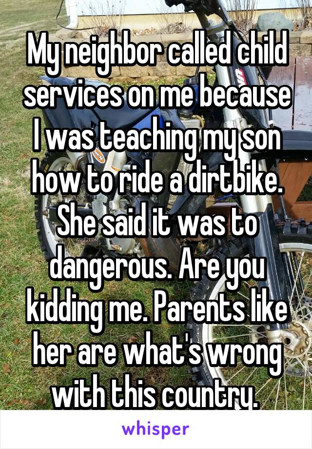 My neighbor called child services on me because I was teaching my son how to ride a dirtbike. She said it was to dangerous. Are you kidding me. Parents like her are what's wrong with this country. 