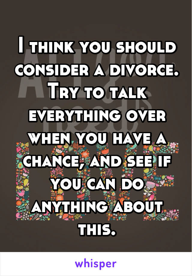 I think you should consider a divorce. Try to talk everything over when you have a chance, and see if you can do anything about this.