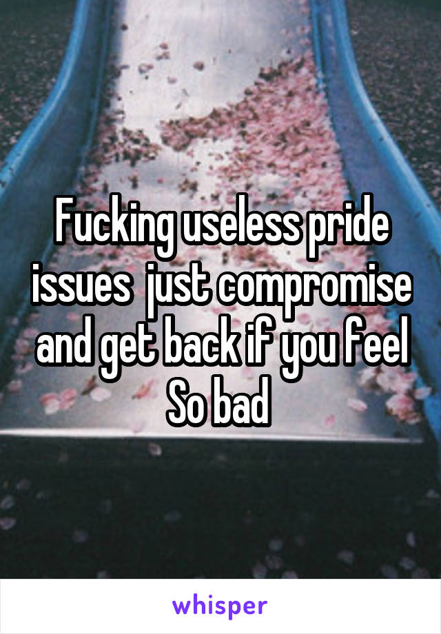 Fucking useless pride issues  just compromise and get back if you feel
So bad 