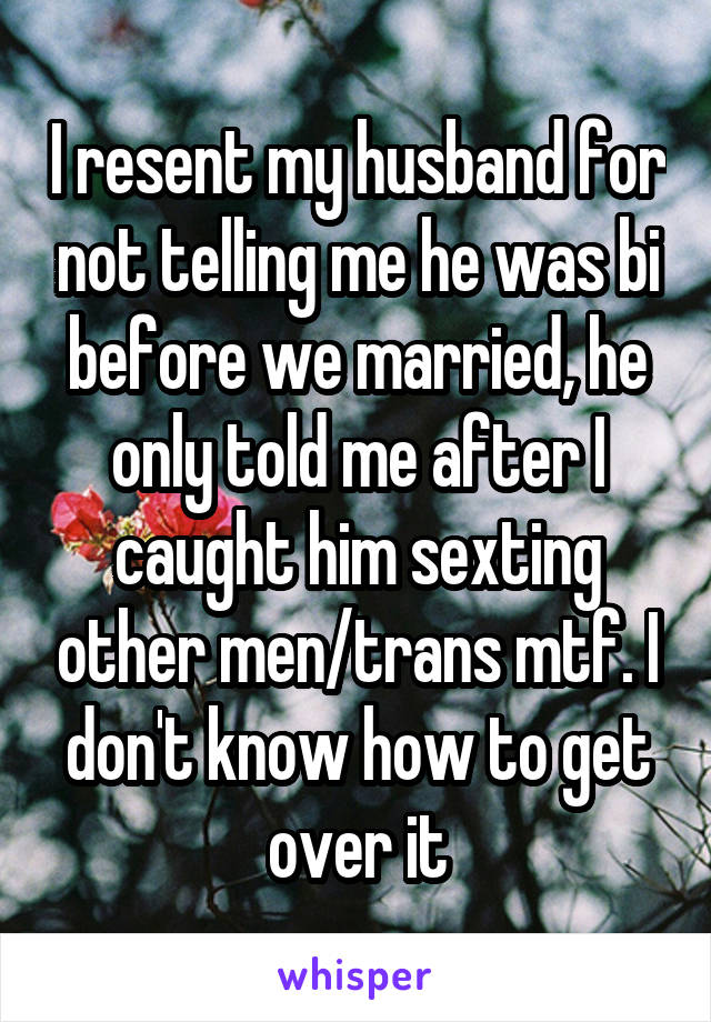 I resent my husband for not telling me he was bi before we married, he only told me after I caught him sexting other men/trans mtf. I don't know how to get over it