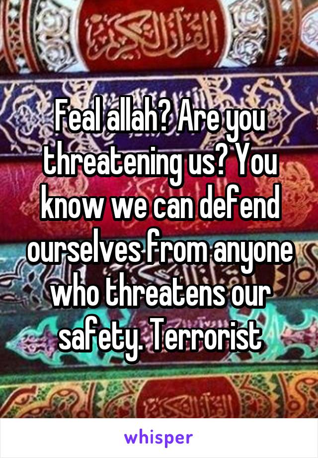 Feal allah? Are you threatening us? You know we can defend ourselves from anyone who threatens our safety. Terrorist