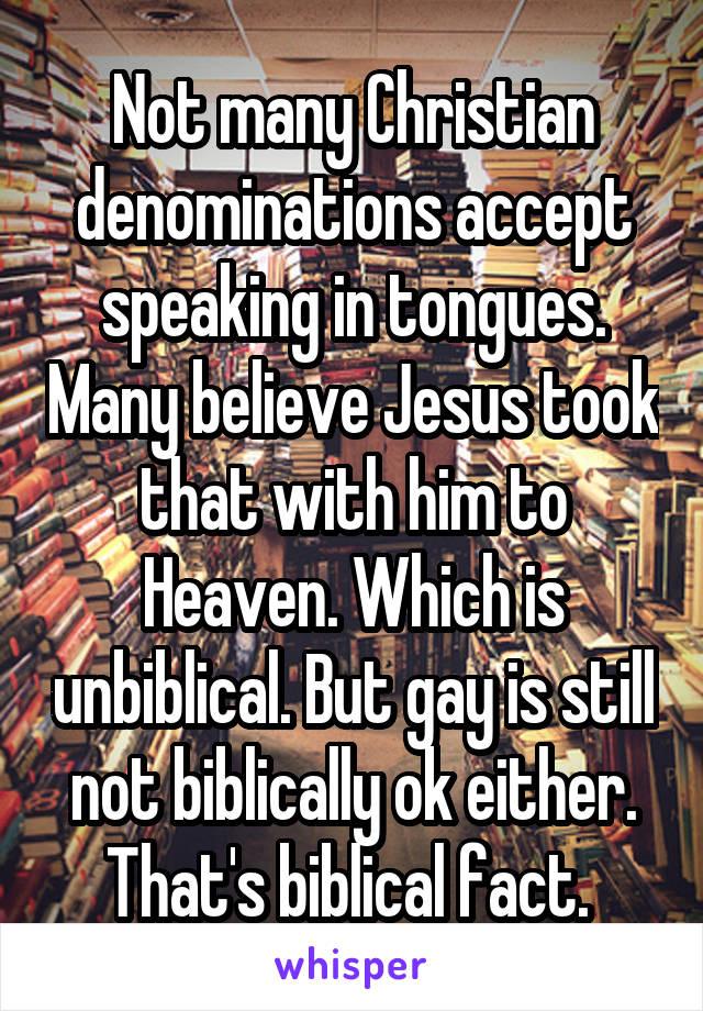 Not many Christian denominations accept speaking in tongues. Many believe Jesus took that with him to Heaven. Which is unbiblical. But gay is still not biblically ok either. That's biblical fact. 