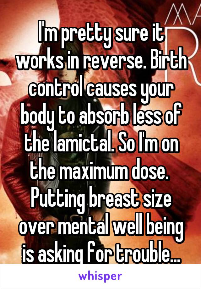 I'm pretty sure it works in reverse. Birth control causes your body to absorb less of the lamictal. So I'm on the maximum dose. 
Putting breast size over mental well being is asking for trouble...