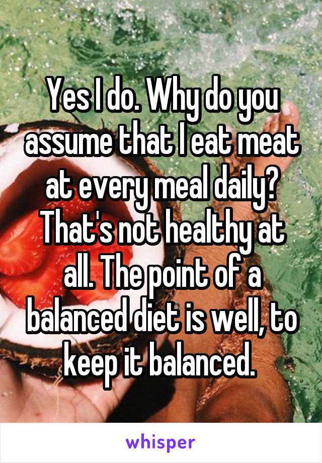 Yes I do. Why do you assume that I eat meat at every meal daily? That's not healthy at all. The point of a balanced diet is well, to keep it balanced. 