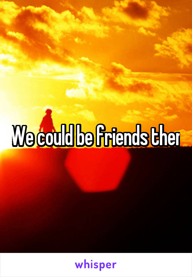 We could be friends then