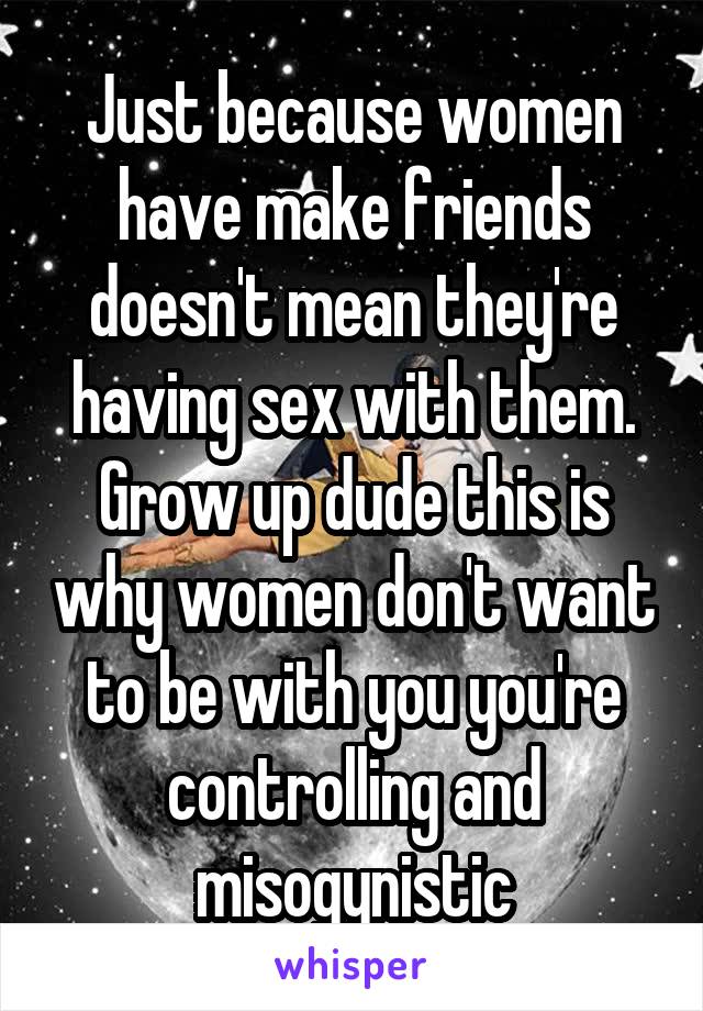 Just because women have make friends doesn't mean they're having sex with them. Grow up dude this is why women don't want to be with you you're controlling and misogynistic