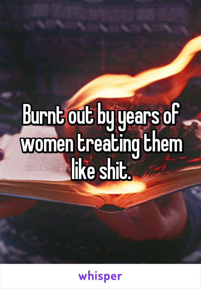 Burnt out by years of women treating them like shit.