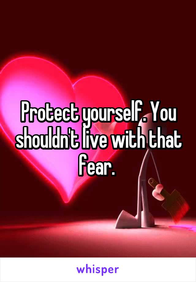 Protect yourself. You shouldn't live with that fear. 