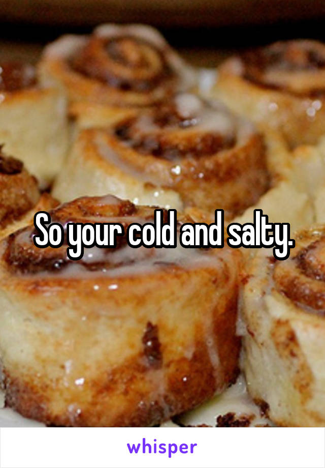 So your cold and salty.