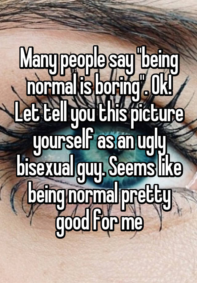 Many people say "being normal is boring". Ok! Let tell you this picture yourself as an ugly bisexual guy. Seems like being normal pretty good for me