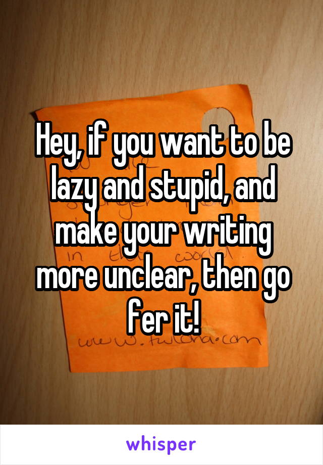 Hey, if you want to be lazy and stupid, and make your writing more unclear, then go fer it!