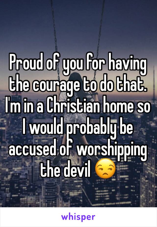 Proud of you for having the courage to do that. 
I'm in a Christian home so I would probably be accused of worshipping the devil 😒 