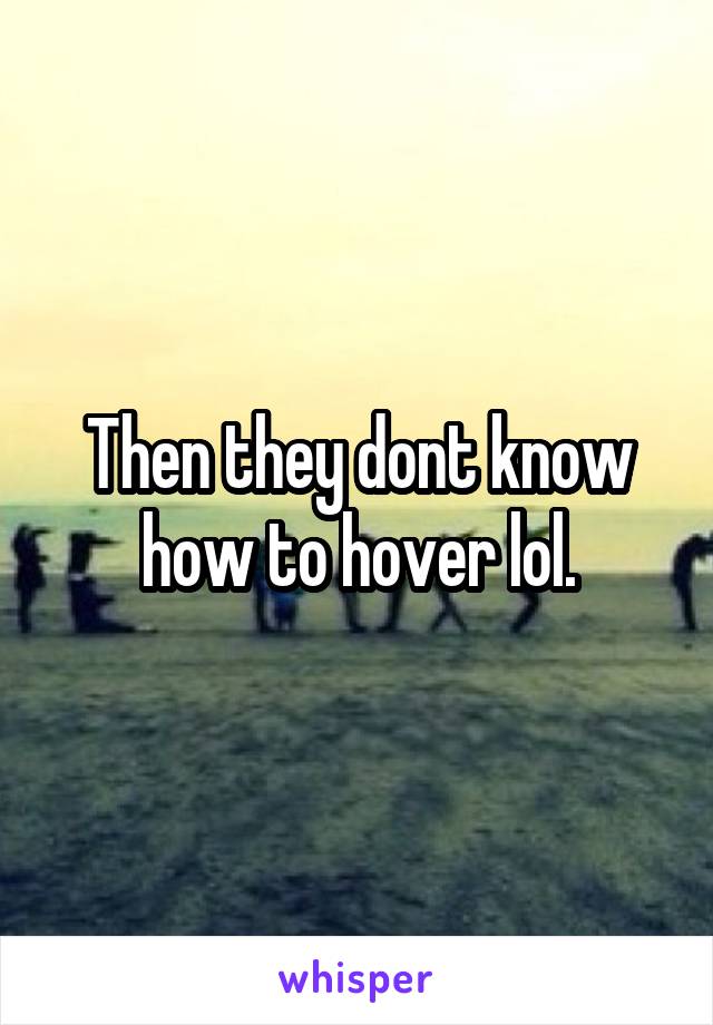 Then they dont know how to hover lol.