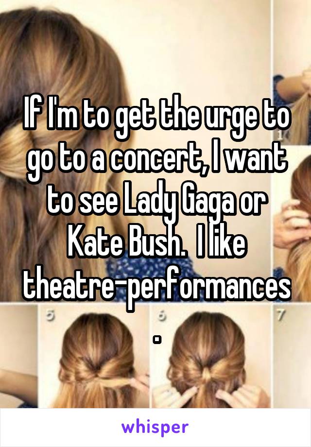 If I'm to get the urge to go to a concert, I want to see Lady Gaga or Kate Bush.  I like theatre-performances.
