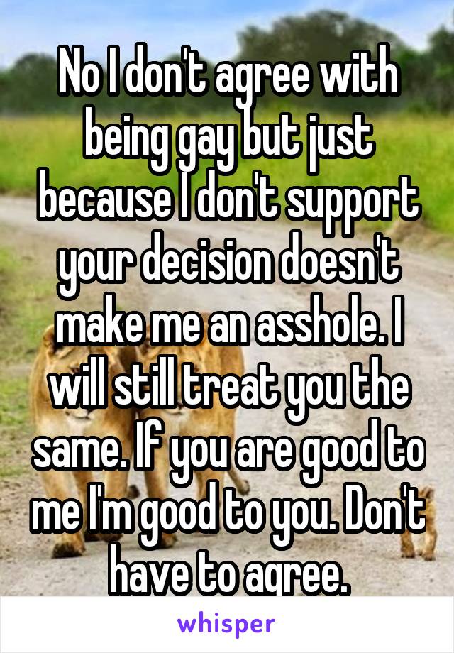 No I don't agree with being gay but just because I don't support your decision doesn't make me an asshole. I will still treat you the same. If you are good to me I'm good to you. Don't have to agree.