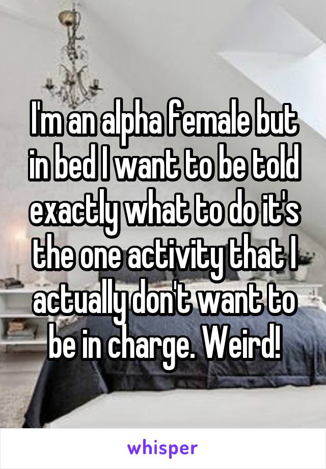 I'm an alpha female but in bed I want to be told exactly what to do it's the one activity that I actually don't want to be in charge. Weird!