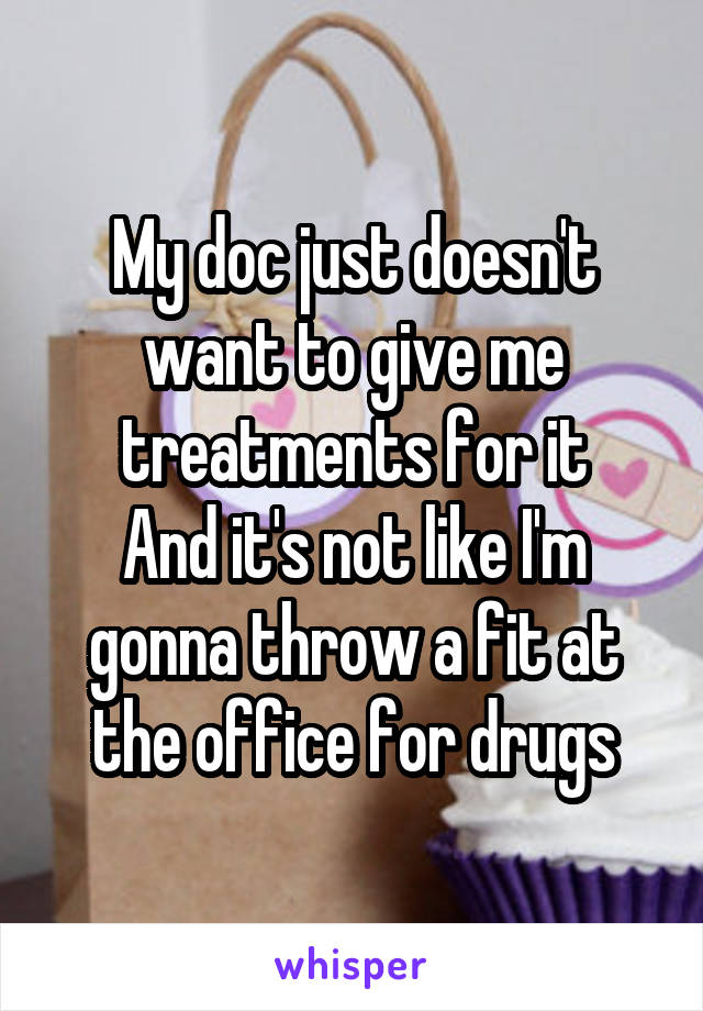 My doc just doesn't want to give me treatments for it
And it's not like I'm gonna throw a fit at the office for drugs
