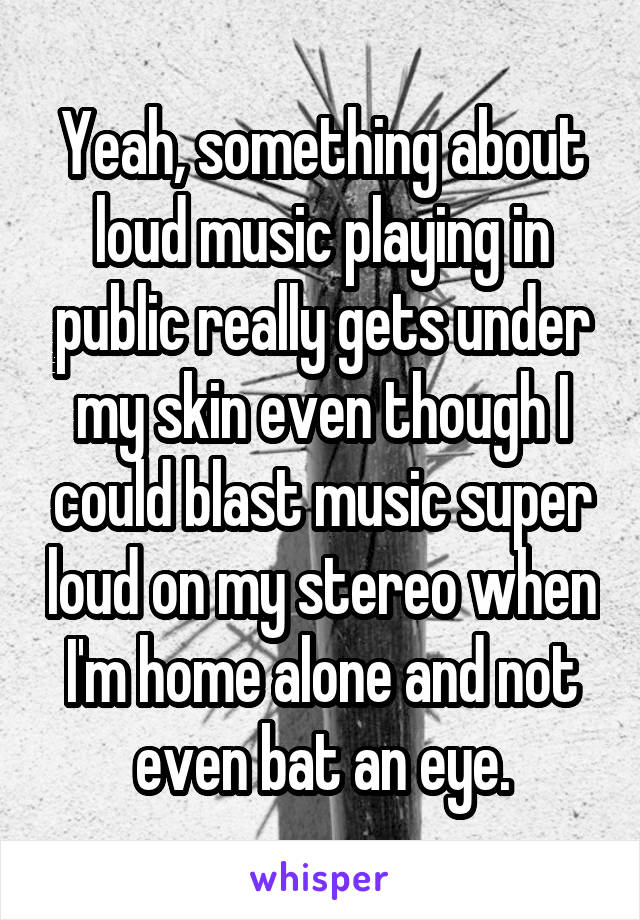 Yeah, something about loud music playing in public really gets under my skin even though I could blast music super loud on my stereo when I'm home alone and not even bat an eye.