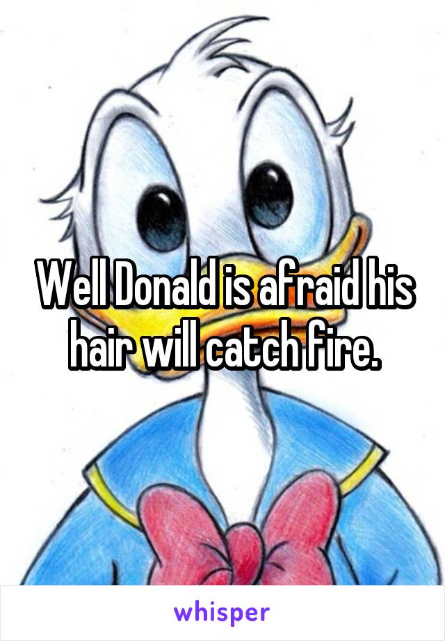 Well Donald is afraid his hair will catch fire.