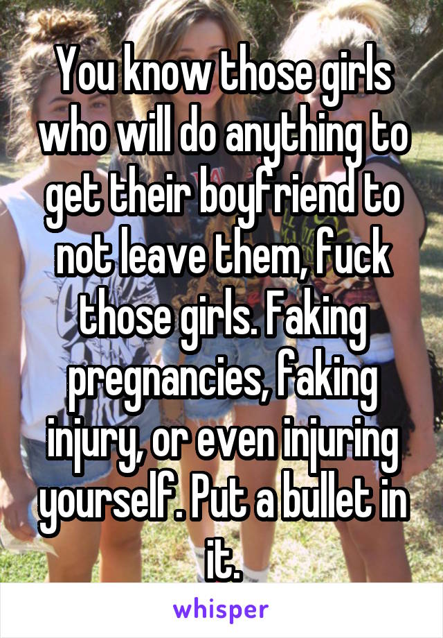 You know those girls who will do anything to get their boyfriend to not leave them, fuck those girls. Faking pregnancies, faking injury, or even injuring yourself. Put a bullet in it.